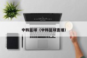 中韩篮球（中韩篮球直播）