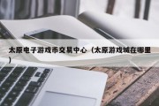 太原电子游戏币交易中心（太原游戏城在哪里）